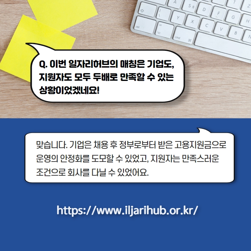 Q. 이번 일자리허브의 매칭은 기업도, 지원자도 모두 두배로 만족할 수 있는 상황이었겠네요! A. 맞습니다. 기업은 채용 후 정부로부터 받은 고용지원금으로 운영의 안정화를 도모할 수 있었고, 지원자는 만족스러운 조건으로 회사를 다닐 수 있었어요. https://www.iljarihub.or.kr