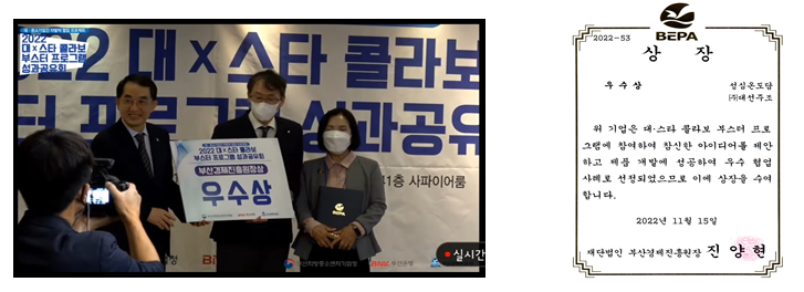 대스타 부스터 콜라보 부산경제기획원상 수상 2022-53 BEPA 상 장 우수상 성심온도담 대선주조 위 기업은 대스타 콜라보 부스터 프로 그램에 참여하여 참신한 아이디어를 제안 하고 제품 개발에 성공하여 우수 협업 사례로 선정되었으므로 이에 상장을 수여 합니다. 2022년 11월 15일 Bi 재단법인 부산경제진흥원장 진 양현