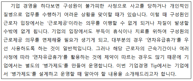 기업 경영을 하다보면 구성원이 불가피한 사정으로 사고를 당하거나 개인적인 질병으로 업무를 수행하기 어려운 상황을 맞이할 때가 있습니다. 이럴 때 구성원인 근로자 입장에서는 ‘근로제공'이라는 의무를 이행할 수 없게 되거나 차질이 발생할 수밖에 없게 됩니다. 기업의 입장에서도 부득이 휴식이나 치료를 위하여 구성원의 근로제공 의무를 면제해줄 필요가 생기게 되고, 대부분의 경우 '연차유급휴가'를 우 선 사용하도록 하는 것이 일반적입니다. 그러나 해당 근로자의 근속기간이나 여러 사정에 따라 '연차유급휴가'를 활용하는 것에 제약이 따르는 경우도 많기 때문에 기 업에서는 별도의 병가제도를 만들어 운영합니다. 이번 기업경영 Tip에서는 기업에 서 병가제도를 설계하고 운영할 때 알아야 할 내용을 소개해드리고자 합니다.