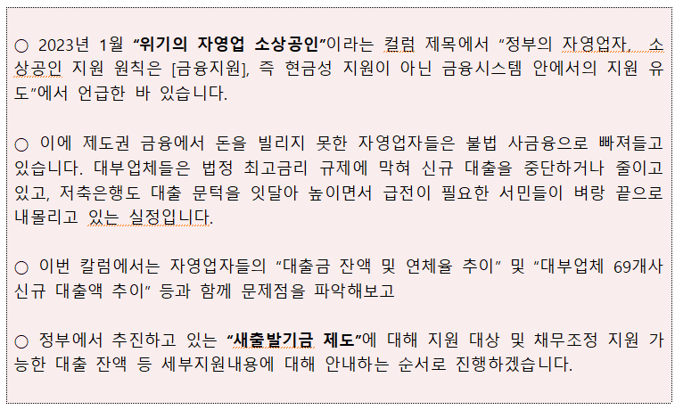 ○ 2023년 1월 위기의 자영업 소상공인이라는 컬럼 제목에서 정부의 자영업자, 소 상공인 지원 원칙은 [금융지원], 즉 현금성 지원이 아닌 금융시스템 안에서의 지원 유 도에서 언급한 바 있습니다. ○ 이에 제도권 금융에서 돈을 빌리지 못한 자영업자들은 불법 사금융으로 빠져들고 있습니다. 대부업체들은 법정 최고금리 규제에 막혀 신규 대출을 중단하거나 줄이고 있고, 저축은행도 대출 문턱을 잇달아 높이면서 급전이 필요한 서민들이 벼랑 끝으로 내몰리고 있는 실정입니다. ○ 이번 칼럼에서는 자영업자들의 대출금 잔액 및 연체율 추이 및 대부업체 69개사 신규 대출액 추이 등과 함께 문제점을 파악해보고 ○ 정부에서 추진하고 있는 새출발기금 제도에 대해 지원 대상 및 채무조정 지원 가 능한 대출 잔액 등 세부지원내용에 대해 안내하는 순서로 진행하겠습니다. 