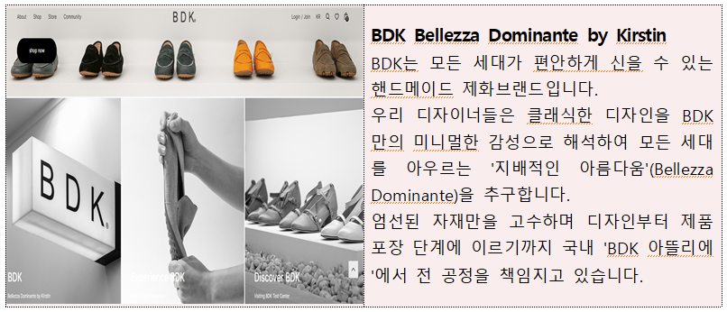 BDK Bellezza Dominante by Kirstin BDK는 모든 세대가 편안하게 신을 수 있는 핸드메이드 제화브랜드입니다. 우리 디자이너들은 클래식한 디자인을 BDK 만의 미니멀한 감성으로 해석하여 모든 세대 를 아우르는 '지배적인 아름다움'(Bellezza Dominante)을 추구합니다. 엄선된 자재만을 고수하며 디자인부터 제품 포장 단계에 이르기까지 국내 'BDK 아뜰리에 '에서 전 공정을 책임지고 있습니다. 
