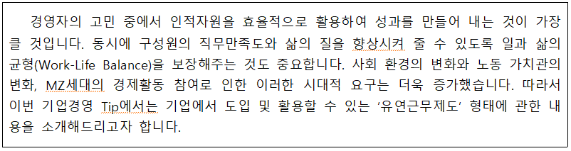 경영자의 고민 중에서 인적자원을 효율적으로 활용하여 성과를 만들어 내는 것이 가장 클 것입니다. 동시에 구성원의 직무만족도와 삶의 질을 향상시켜 줄 수 있도록 일과 삶의 균형(Work-Life Balance)을 보장해주는 것도 중요합니다. 사회 환경의 변화와 노동 가치관의 변화, MZ세대의 경제활동 참여로 인한 이러한 시대적 요구는 더욱 증가했습니다. 따라서 이번 기업경영 Tip에서는 기업에서 도입 및 활용할 수 있는 '유연근무제도' 형태에 관한 내 용을 소개해드리고자 합니다.