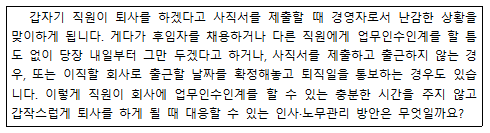 갑자기 직원이 퇴사를 하겠다고 사직서를 제출할 때 경영자로서 난감한 상황을 |맞이하게 됩니다. 게다가 후임자를 채용하거나 다른 직원에게 업무인수인계를 할 틈 도 없이 당장 내일부터 그만 두겠다고 하거나, 사직서를 제출하고 출근하지 않는 경 |우, 또는 이직할 회사로 출근할 날짜를 확정해놓고 퇴직일을 통보하는 경우도 있습 니다. 이렇게 직원이 회사에 업무인수인계를 할 수 있는 충분한 시간을 주지 않고 |갑작스럽게 퇴사를 하게 될 때 대응할 수 있는 인사·노무관리 방안은 무엇일까요?