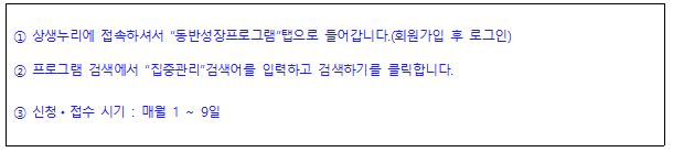 상생누리에 접속하셔서 동반성장프로그램탭으로 들어갑니다.(회원가입 후 로그인) 프로그램 검색에서 집중관리검색어를 입력하고 검색하기를 클릭합니다. 3 신청 • 접수 시기 : 매월 1 ~ 9일 