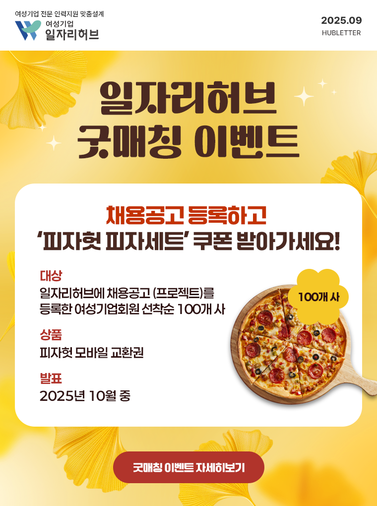 여성기업 전문 인력자원 맞춤설계 여성기업 일자리허브 2025.09 HUBLETTER | 일자리허브 굿매칭 이벤트 | 채용공고 등록하고 '피자헛 피자세트' 쿠폰 받아가세요! | 대상: 일자리허브에 채용공고(프로젝트)를 등록한 여성기업회원 선착순 100개 사/ 상품: 피자헛 모바일 교환권/ 발표: 2025년 10월 중 | 굿매칭 이벤트 자세히보기