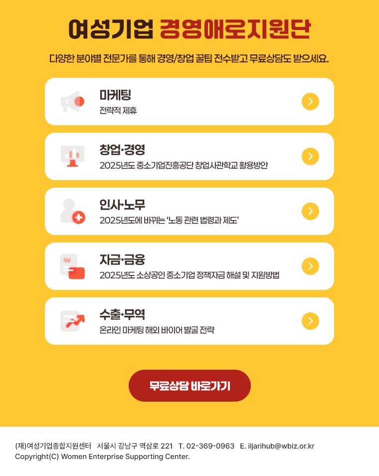 여성기업 경영애로지원단 | 다양한 분야별 전문가를 통해 경영/창업 꿀팁 전수받고 무료상담도 받으세요. 마케팅-전략적 제후, 창업·경영-2025년도 중소기업진흥공단 창업사관학교 활용방안, 인사·노무-2025년도에 바뀌는 '논동 관련 법령과 제도', 자금·금융-2025년도 소상공인 중소기업 정책자금 해설 및 지원방법, 수출·무역-온라인 마케팅 해외 바이어 발굴 전략 | 무료상담 바로가기 | (재)여성기업종합지원센터 서울시 강남구 역삼로 221 T.02-369-0963, E.iljarihub@wbiz.or.kr | Copyright(C) women Enterprise Supporting Center.